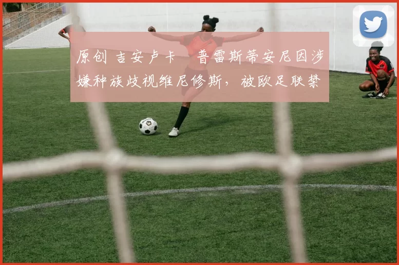 原创 吉安卢卡・普雷斯蒂安尼因涉嫌种族歧视维尼修斯，被欧足联禁赛