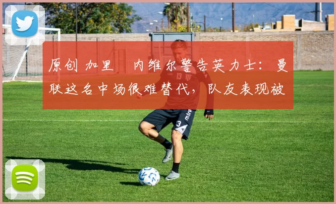 原创 加里・内维尔警告英力士：曼联这名中场很难替代，队友表现被赞 “离谱”