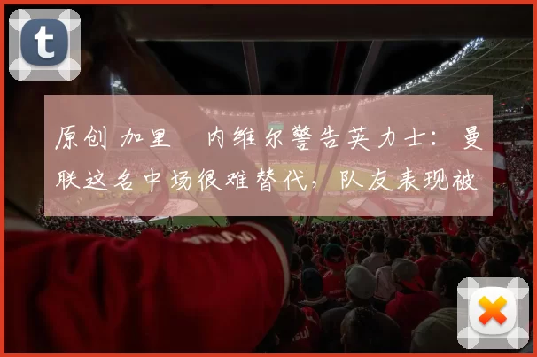 原创 加里・内维尔警告英力士：曼联这名中场很难替代，队友表现被赞 “离谱”