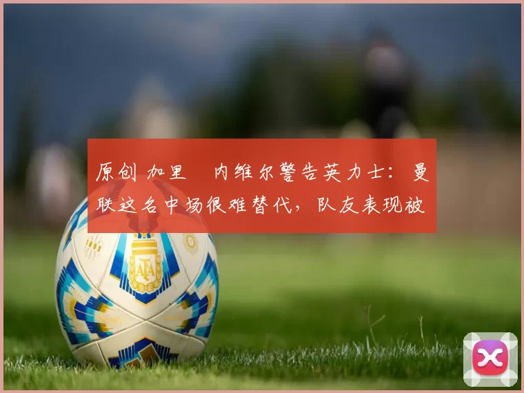 原创 加里・内维尔警告英力士:曼联这名中场很难替代,队友表现被赞 “离谱”