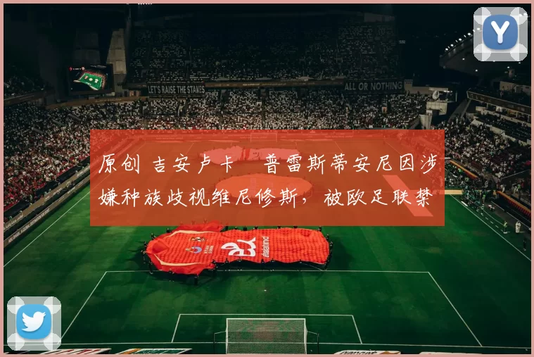 原创 吉安卢卡・普雷斯蒂安尼因涉嫌种族歧视维尼修斯，被欧足联禁赛