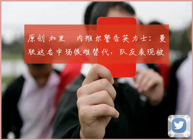 原创 加里・内维尔警告英力士：曼联这名中场很难替代，队友表现被赞 “离谱”