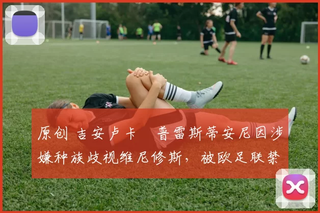 原创 吉安卢卡・普雷斯蒂安尼因涉嫌种族歧视维尼修斯,被欧足联禁赛