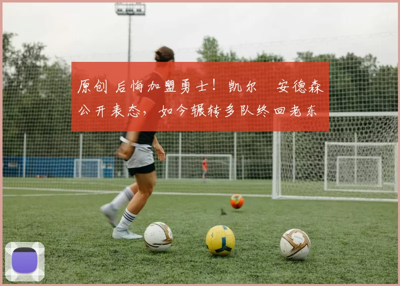 原创 后悔加盟勇士！凯尔・安德森公开表态，如今辗转多队终回老东家