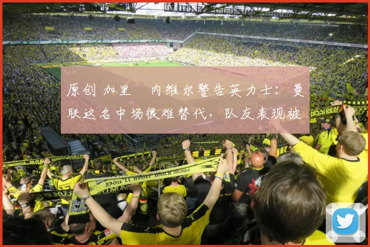 原创 加里・内维尔警告英力士：曼联这名中场很难替代，队友表现被赞 “离谱”