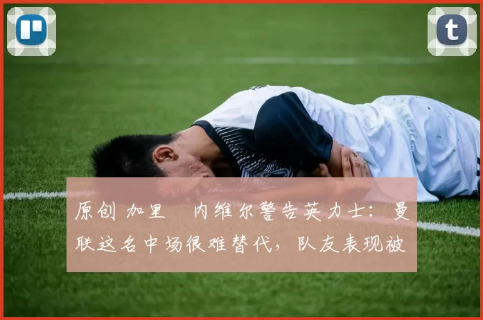 原创 加里・内维尔警告英力士：曼联这名中场很难替代，队友表现被赞 “离谱”