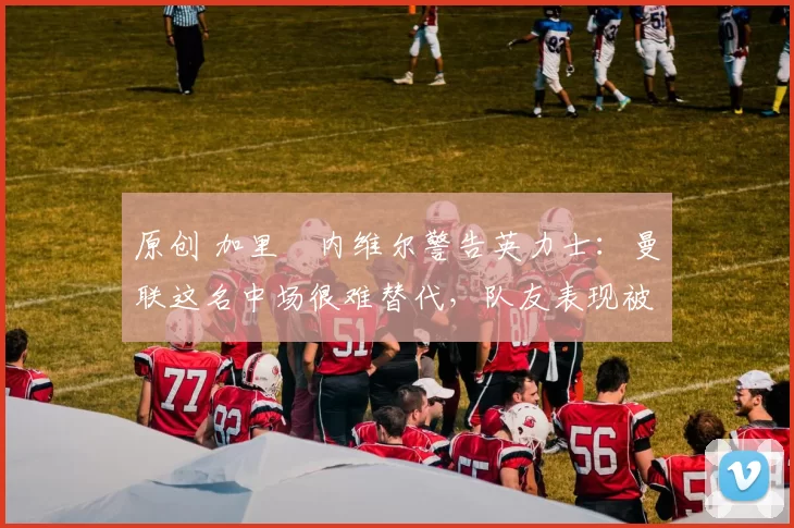 原创 加里・内维尔警告英力士:曼联这名中场很难替代,队友表现被赞 “离谱”