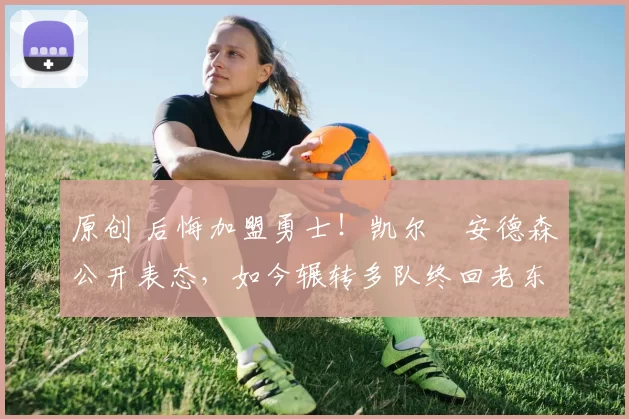 原创 后悔加盟勇士!凯尔・安德森公开表态,如今辗转多队终回老东家