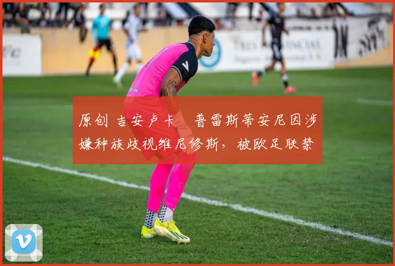 原创 吉安卢卡・普雷斯蒂安尼因涉嫌种族歧视维尼修斯，被欧足联禁赛