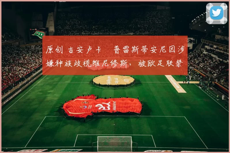 原创 吉安卢卡・普雷斯蒂安尼因涉嫌种族歧视维尼修斯，被欧足联禁赛