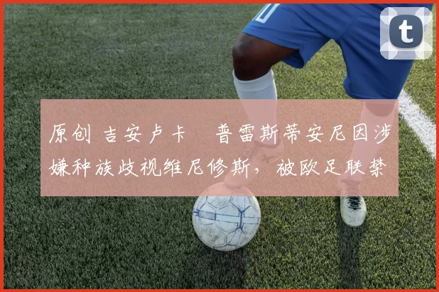 原创 吉安卢卡・普雷斯蒂安尼因涉嫌种族歧视维尼修斯，被欧足联禁赛