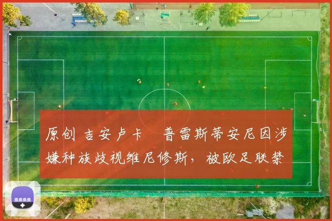 原创 吉安卢卡・普雷斯蒂安尼因涉嫌种族歧视维尼修斯,被欧足联禁赛