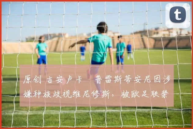 原创 吉安卢卡・普雷斯蒂安尼因涉嫌种族歧视维尼修斯,被欧足联禁赛