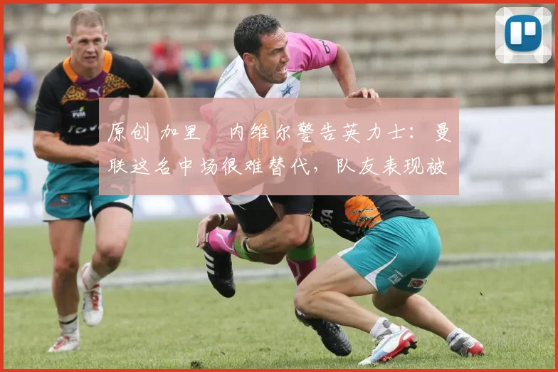 原创 加里・内维尔警告英力士：曼联这名中场很难替代，队友表现被赞 “离谱”