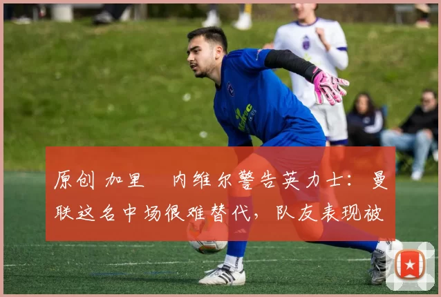 原创 加里・内维尔警告英力士：曼联这名中场很难替代，队友表现被赞 “离谱”