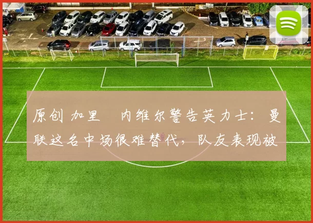 原创 加里・内维尔警告英力士：曼联这名中场很难替代，队友表现被赞 “离谱”