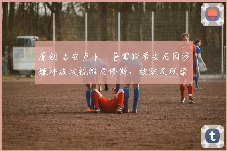 原创 吉安卢卡・普雷斯蒂安尼因涉嫌种族歧视维尼修斯，被欧足联禁赛