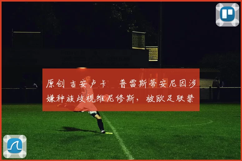 原创 吉安卢卡・普雷斯蒂安尼因涉嫌种族歧视维尼修斯，被欧足联禁赛