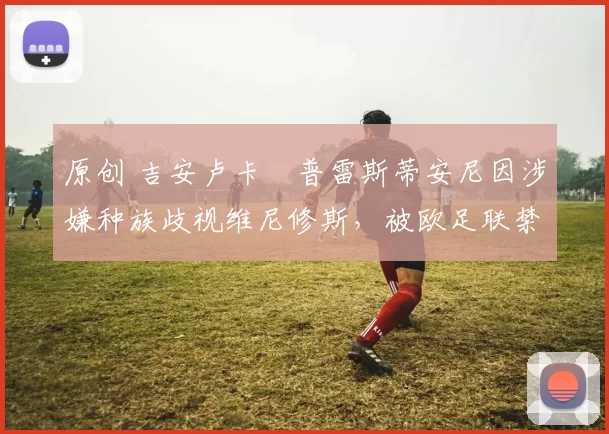 原创 吉安卢卡・普雷斯蒂安尼因涉嫌种族歧视维尼修斯，被欧足联禁赛