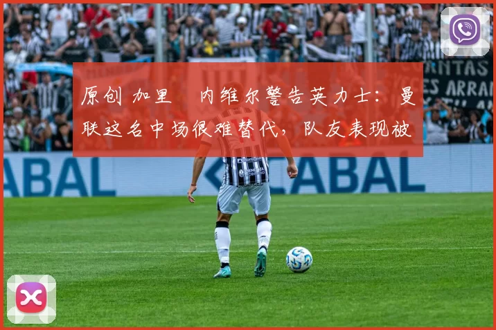 原创 加里・内维尔警告英力士:曼联这名中场很难替代,队友表现被赞 “离谱”