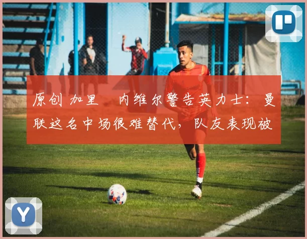 原创 加里・内维尔警告英力士：曼联这名中场很难替代，队友表现被赞 “离谱”