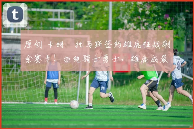 原创 卡姆・托马斯签约雄鹿征战剩余赛季！拒绝骑士勇士，雄鹿成最优选