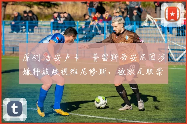 原创 吉安卢卡・普雷斯蒂安尼因涉嫌种族歧视维尼修斯，被欧足联禁赛