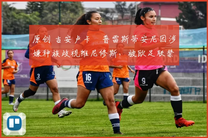 原创 吉安卢卡・普雷斯蒂安尼因涉嫌种族歧视维尼修斯，被欧足联禁赛