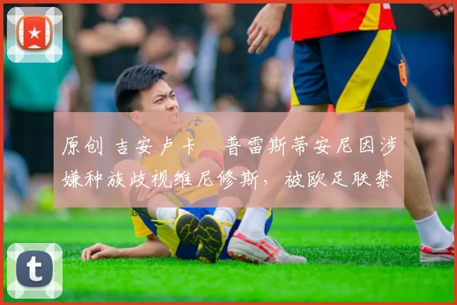 原创 吉安卢卡・普雷斯蒂安尼因涉嫌种族歧视维尼修斯，被欧足联禁赛