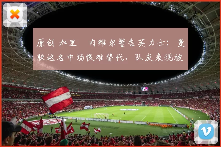 原创 加里・内维尔警告英力士:曼联这名中场很难替代,队友表现被赞 “离谱”