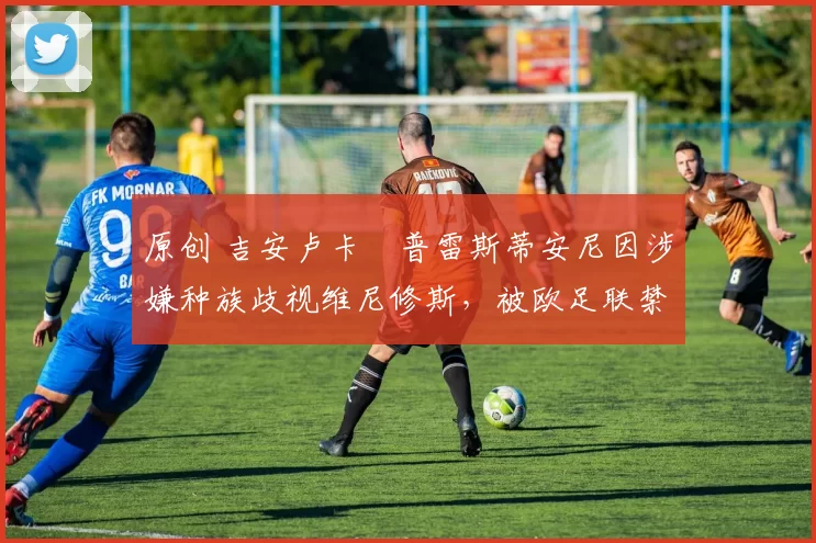 原创 吉安卢卡・普雷斯蒂安尼因涉嫌种族歧视维尼修斯，被欧足联禁赛