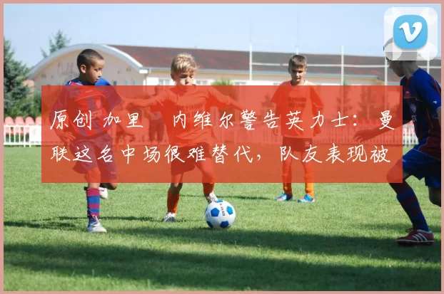 原创 加里・内维尔警告英力士:曼联这名中场很难替代,队友表现被赞 “离谱”