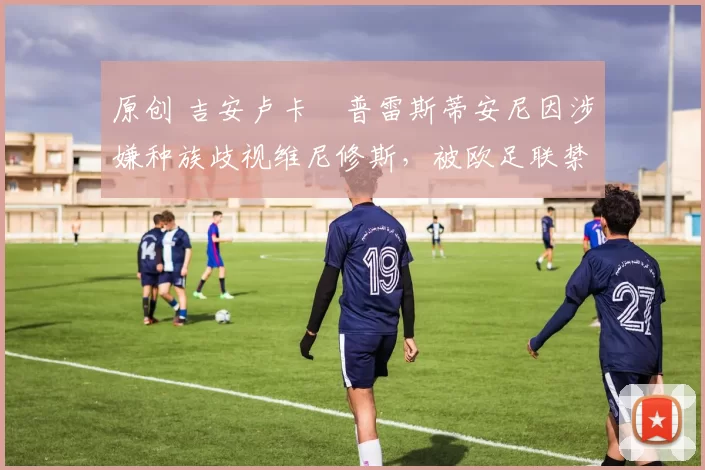 原创 吉安卢卡・普雷斯蒂安尼因涉嫌种族歧视维尼修斯，被欧足联禁赛