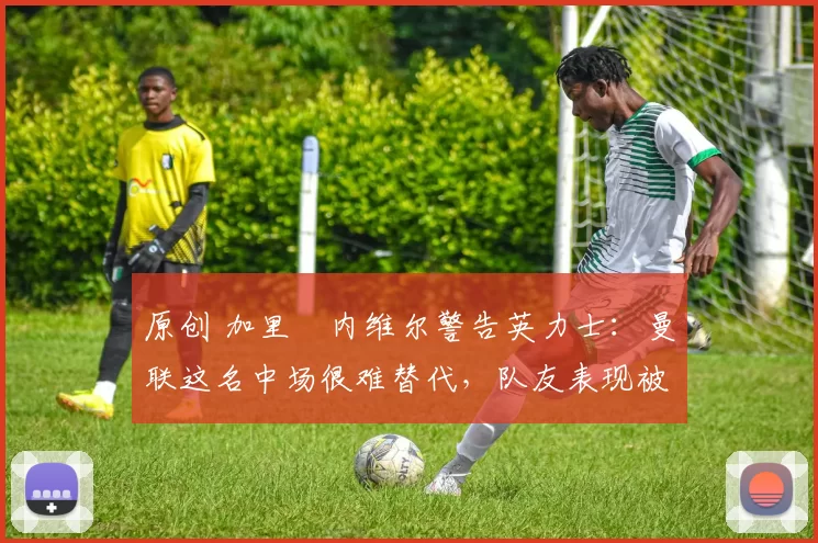 原创 加里・内维尔警告英力士:曼联这名中场很难替代,队友表现被赞 “离谱”