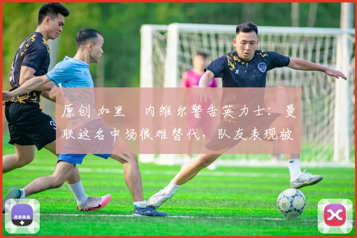 原创 加里・内维尔警告英力士：曼联这名中场很难替代，队友表现被赞 “离谱”