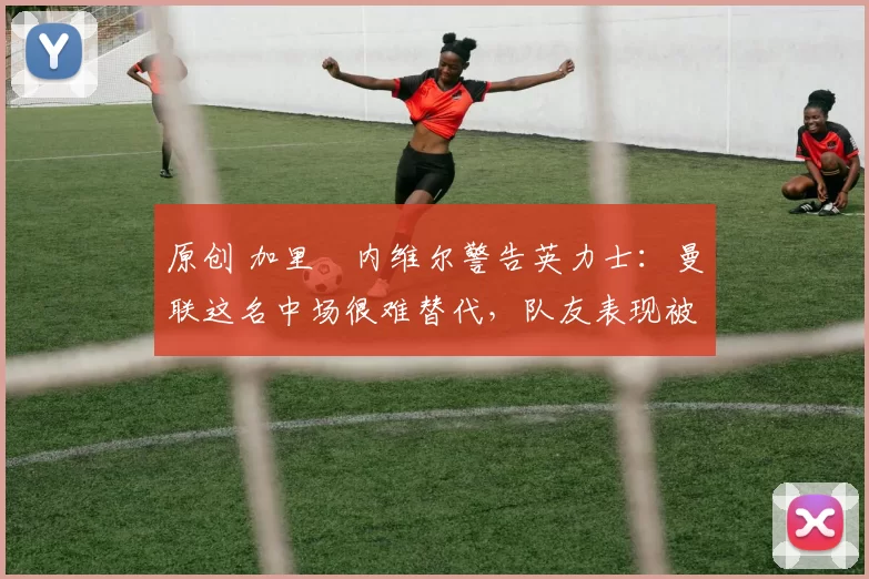 原创 加里・内维尔警告英力士：曼联这名中场很难替代，队友表现被赞 “离谱”