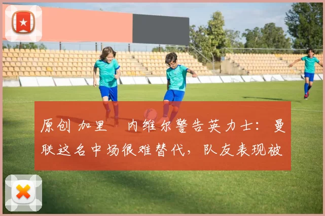 原创 加里・内维尔警告英力士：曼联这名中场很难替代，队友表现被赞 “离谱”