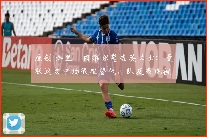 原创 加里・内维尔警告英力士：曼联这名中场很难替代，队友表现被赞 “离谱”