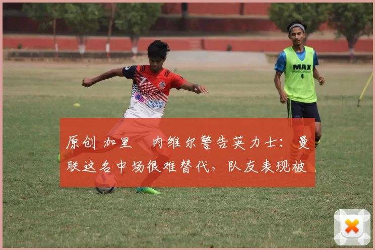 原创 加里・内维尔警告英力士：曼联这名中场很难替代，队友表现被赞 “离谱”