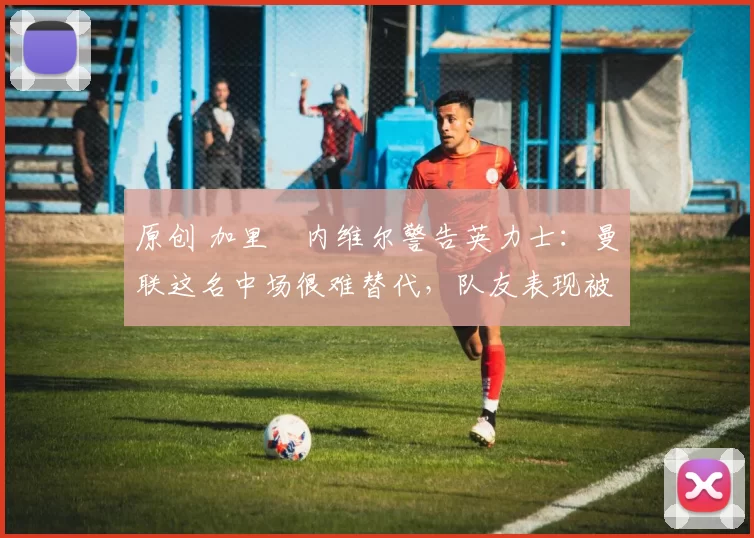 原创 加里・内维尔警告英力士：曼联这名中场很难替代，队友表现被赞 “离谱”