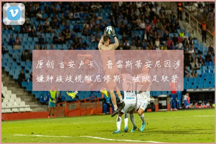 原创 吉安卢卡・普雷斯蒂安尼因涉嫌种族歧视维尼修斯，被欧足联禁赛