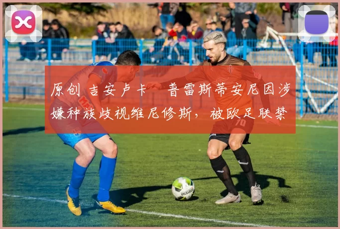 原创 吉安卢卡・普雷斯蒂安尼因涉嫌种族歧视维尼修斯，被欧足联禁赛