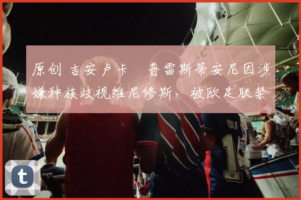 原创 吉安卢卡・普雷斯蒂安尼因涉嫌种族歧视维尼修斯，被欧足联禁赛