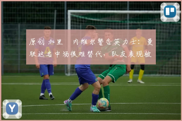 原创 加里・内维尔警告英力士：曼联这名中场很难替代，队友表现被赞 “离谱”