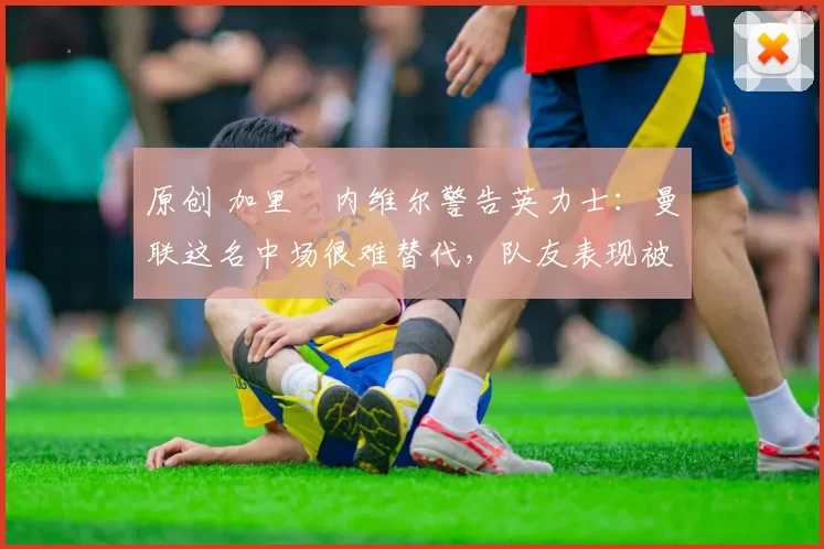 原创 加里・内维尔警告英力士：曼联这名中场很难替代，队友表现被赞 “离谱”