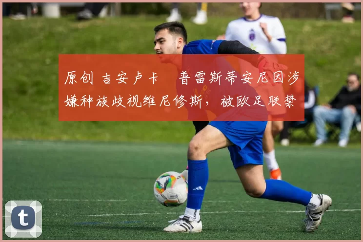 原创 吉安卢卡・普雷斯蒂安尼因涉嫌种族歧视维尼修斯,被欧足联禁赛