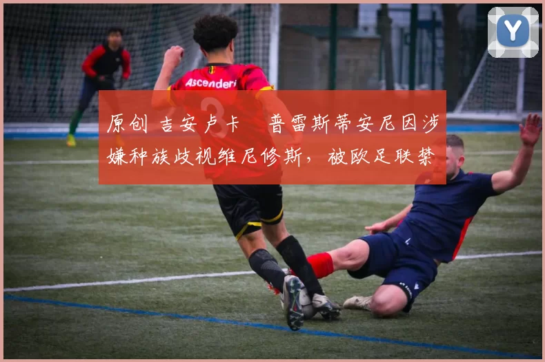 原创 吉安卢卡・普雷斯蒂安尼因涉嫌种族歧视维尼修斯，被欧足联禁赛