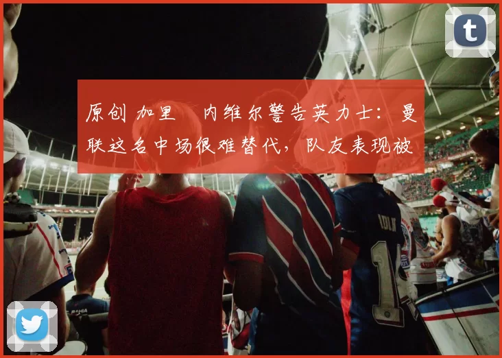 原创 加里・内维尔警告英力士:曼联这名中场很难替代,队友表现被赞 “离谱”