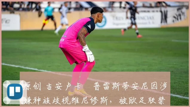 原创 吉安卢卡・普雷斯蒂安尼因涉嫌种族歧视维尼修斯,被欧足联禁赛