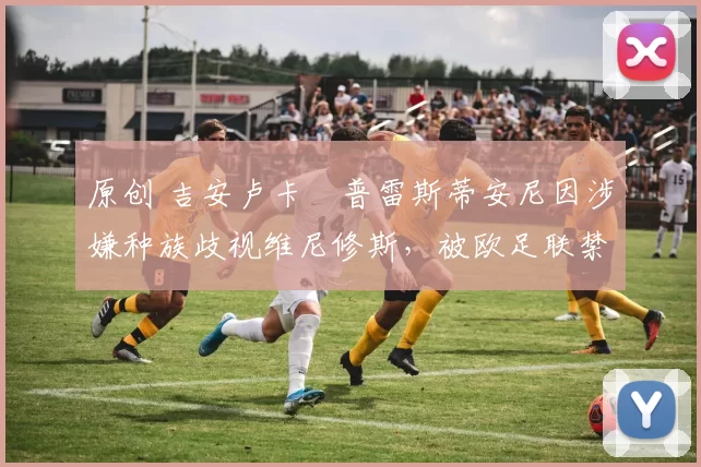 原创 吉安卢卡・普雷斯蒂安尼因涉嫌种族歧视维尼修斯,被欧足联禁赛